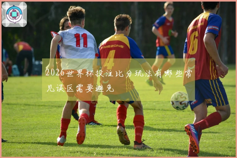 2026世界杯投注比分玩法有哪些常见误区需要避免