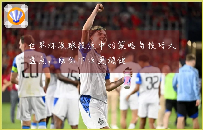 世界杯滚球投注中的策略与技巧大盘点，助你下注更稳健